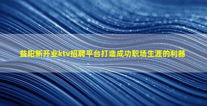 益阳新开业ktv招聘平台打造成功职场生涯的利器